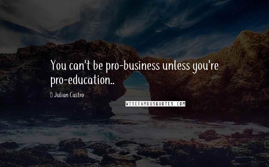 Julian Castro Quotes: You can't be pro-business unless you're pro-education..