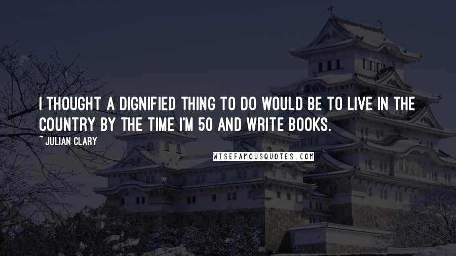 Julian Clary Quotes: I thought a dignified thing to do would be to live in the country by the time I'm 50 and write books.