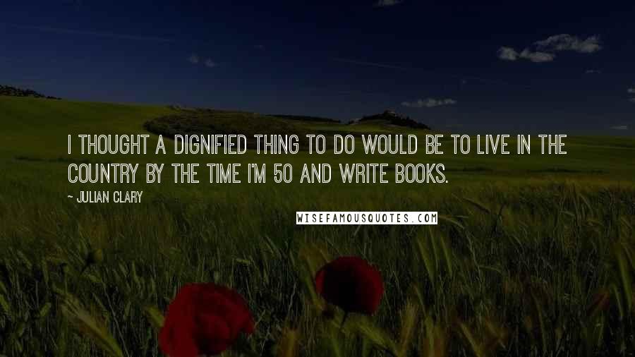 Julian Clary Quotes: I thought a dignified thing to do would be to live in the country by the time I'm 50 and write books.