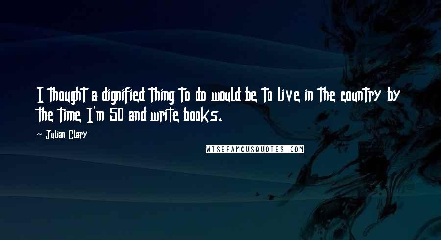 Julian Clary Quotes: I thought a dignified thing to do would be to live in the country by the time I'm 50 and write books.