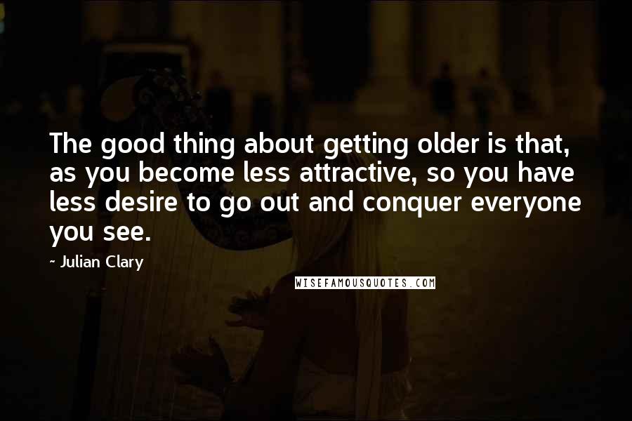 Julian Clary Quotes: The good thing about getting older is that, as you become less attractive, so you have less desire to go out and conquer everyone you see.