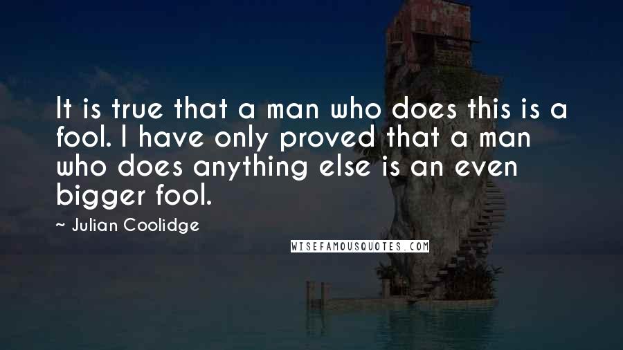 Julian Coolidge Quotes: It is true that a man who does this is a fool. I have only proved that a man who does anything else is an even bigger fool.