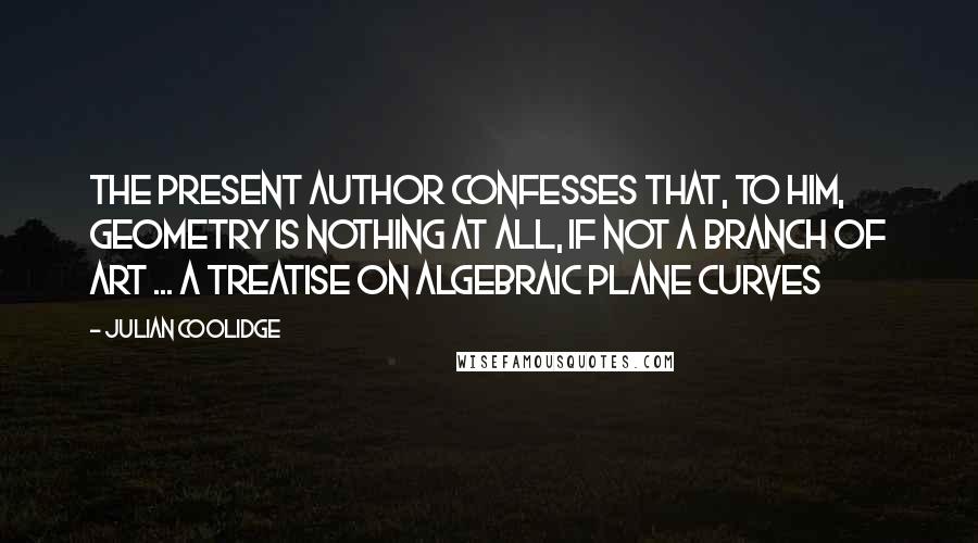 Julian Coolidge Quotes: The present author confesses that, to him, geometry is nothing at all, if not a branch of art ... A Treatise on Algebraic Plane Curves