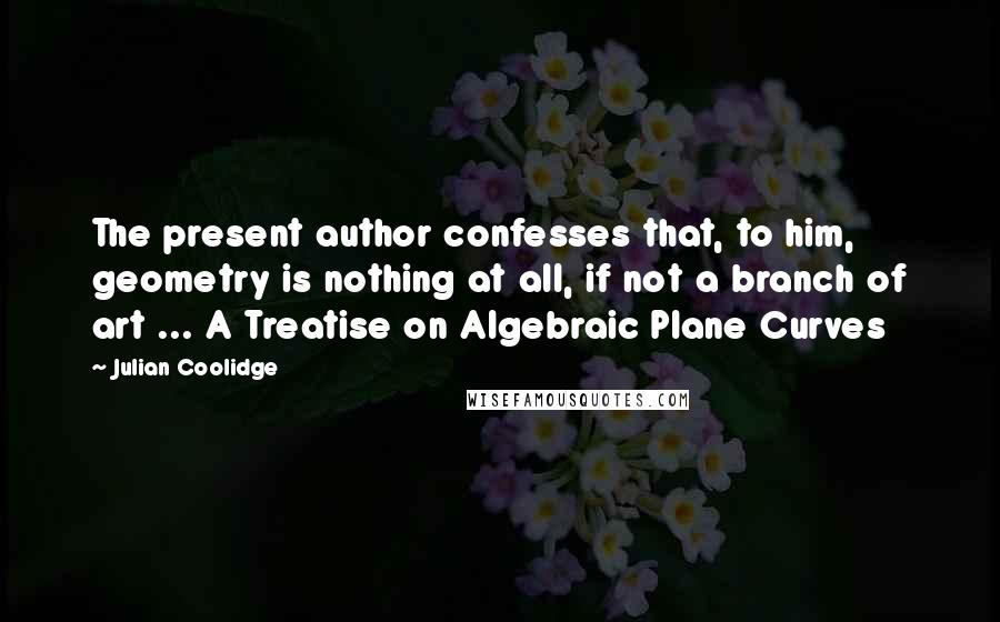 Julian Coolidge Quotes: The present author confesses that, to him, geometry is nothing at all, if not a branch of art ... A Treatise on Algebraic Plane Curves