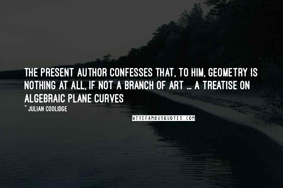 Julian Coolidge Quotes: The present author confesses that, to him, geometry is nothing at all, if not a branch of art ... A Treatise on Algebraic Plane Curves