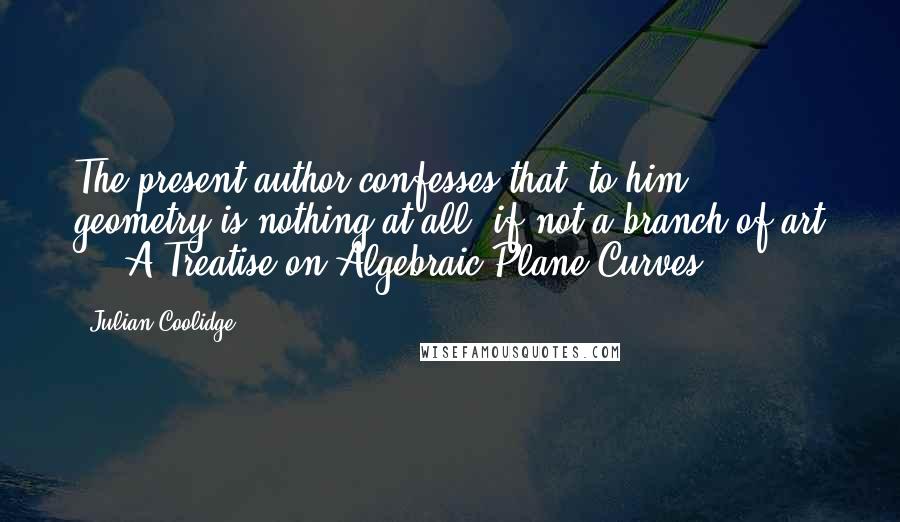 Julian Coolidge Quotes: The present author confesses that, to him, geometry is nothing at all, if not a branch of art ... A Treatise on Algebraic Plane Curves