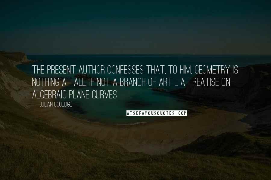 Julian Coolidge Quotes: The present author confesses that, to him, geometry is nothing at all, if not a branch of art ... A Treatise on Algebraic Plane Curves