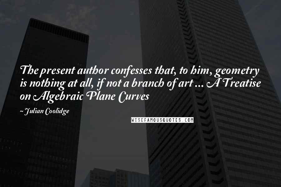 Julian Coolidge Quotes: The present author confesses that, to him, geometry is nothing at all, if not a branch of art ... A Treatise on Algebraic Plane Curves