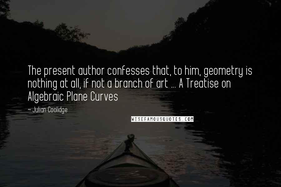 Julian Coolidge Quotes: The present author confesses that, to him, geometry is nothing at all, if not a branch of art ... A Treatise on Algebraic Plane Curves