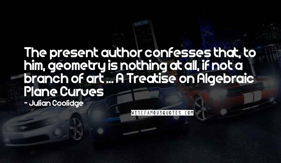 Julian Coolidge Quotes: The present author confesses that, to him, geometry is nothing at all, if not a branch of art ... A Treatise on Algebraic Plane Curves