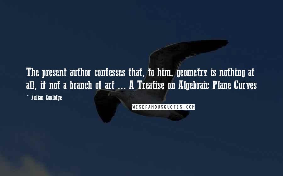 Julian Coolidge Quotes: The present author confesses that, to him, geometry is nothing at all, if not a branch of art ... A Treatise on Algebraic Plane Curves