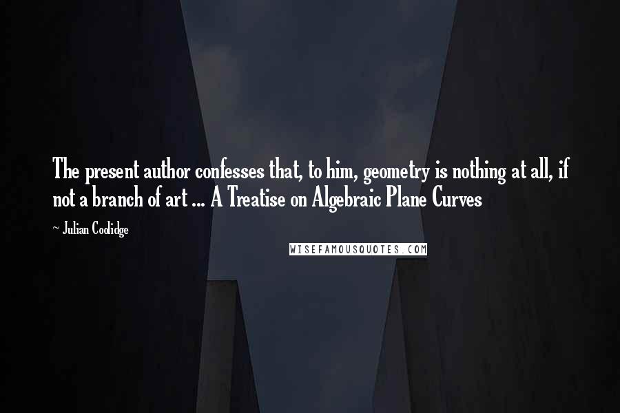 Julian Coolidge Quotes: The present author confesses that, to him, geometry is nothing at all, if not a branch of art ... A Treatise on Algebraic Plane Curves