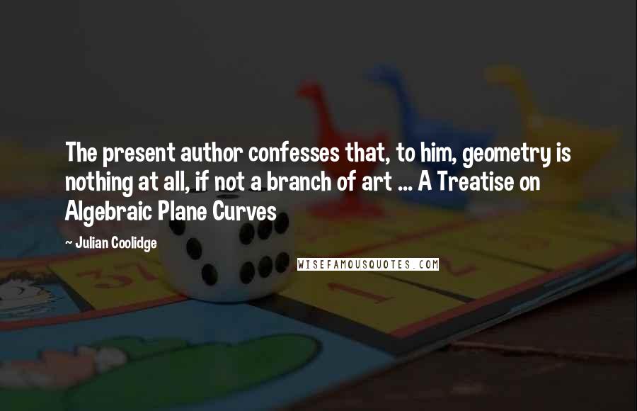 Julian Coolidge Quotes: The present author confesses that, to him, geometry is nothing at all, if not a branch of art ... A Treatise on Algebraic Plane Curves