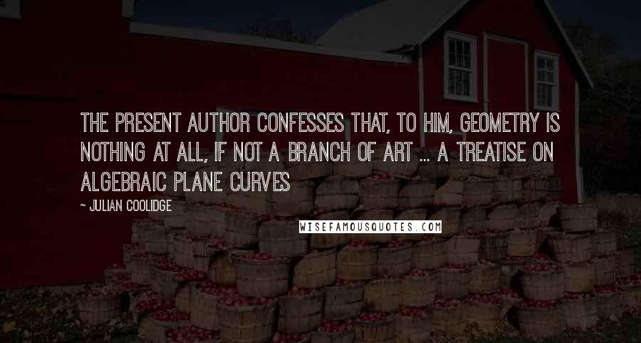 Julian Coolidge Quotes: The present author confesses that, to him, geometry is nothing at all, if not a branch of art ... A Treatise on Algebraic Plane Curves