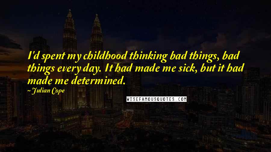 Julian Cope Quotes: I'd spent my childhood thinking bad things, bad things every day. It had made me sick, but it had made me determined.