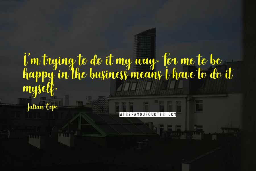 Julian Cope Quotes: I'm trying to do it my way. For me to be happy in the business means I have to do it myself.