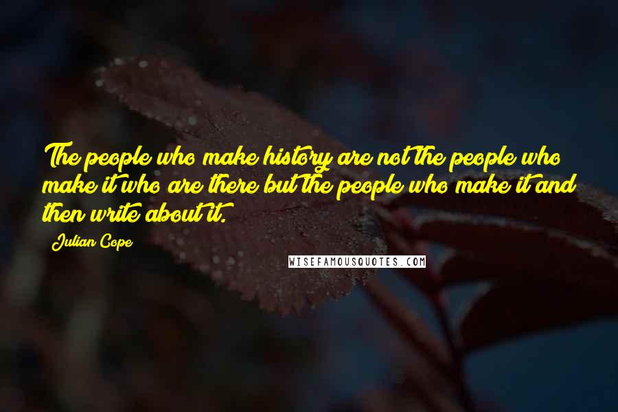 Julian Cope Quotes: The people who make history are not the people who make it who are there but the people who make it and then write about it.