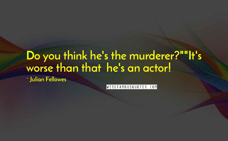 Julian Fellowes Quotes: Do you think he's the murderer?""It's worse than that  he's an actor!