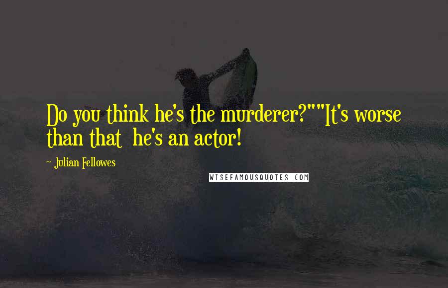 Julian Fellowes Quotes: Do you think he's the murderer?""It's worse than that  he's an actor!