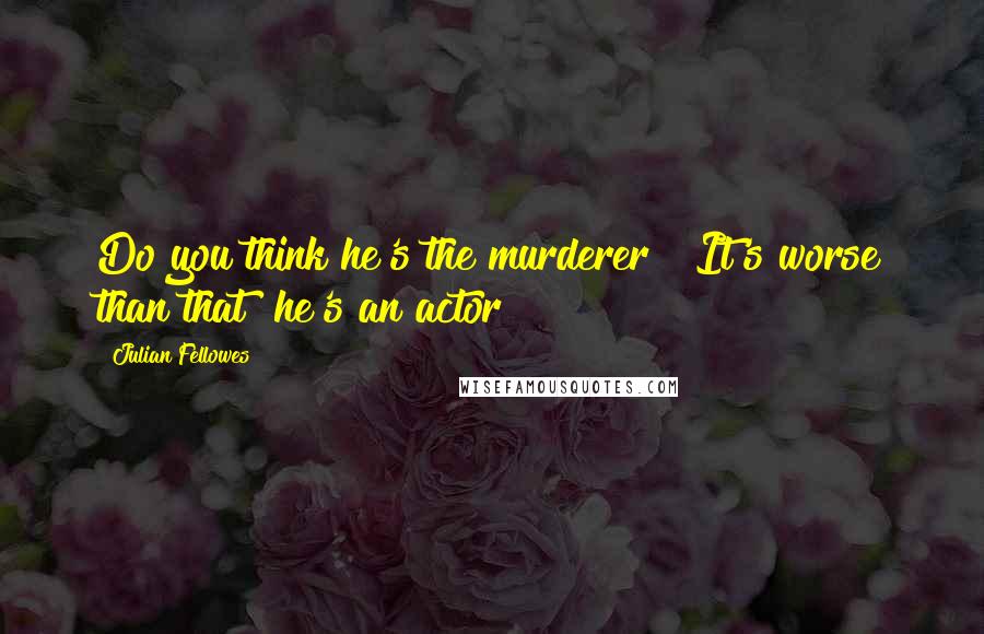 Julian Fellowes Quotes: Do you think he's the murderer?""It's worse than that  he's an actor!