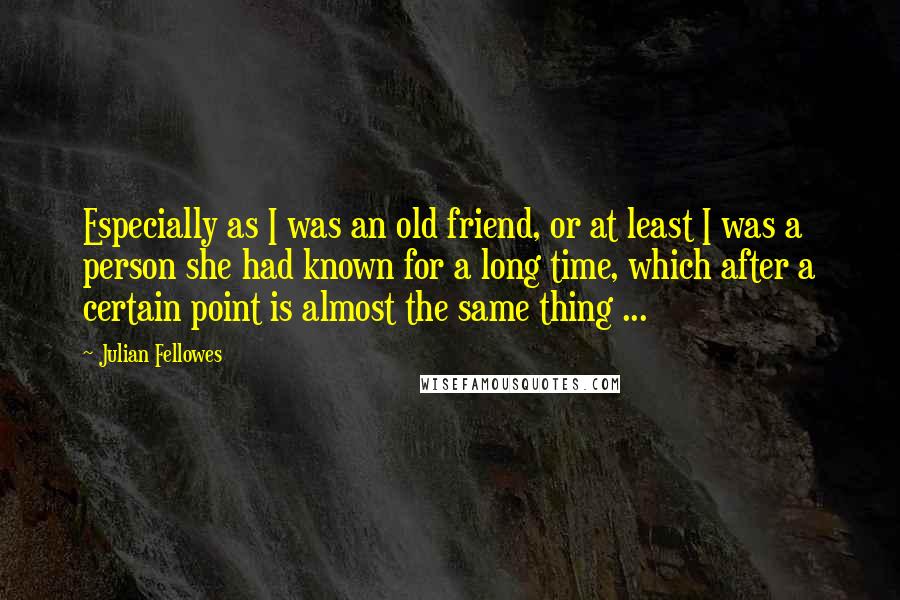 Julian Fellowes Quotes: Especially as I was an old friend, or at least I was a person she had known for a long time, which after a certain point is almost the same thing ...