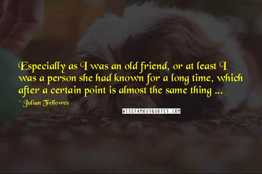 Julian Fellowes Quotes: Especially as I was an old friend, or at least I was a person she had known for a long time, which after a certain point is almost the same thing ...