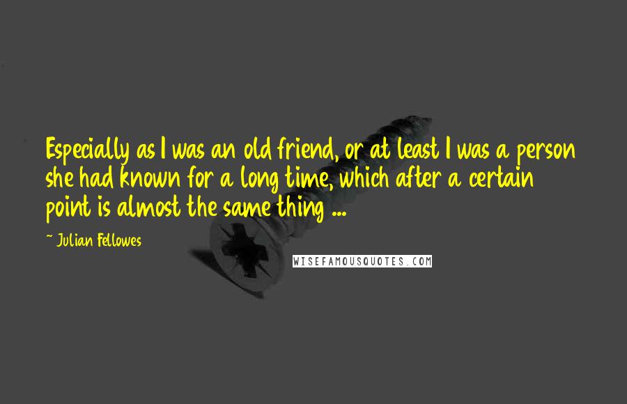 Julian Fellowes Quotes: Especially as I was an old friend, or at least I was a person she had known for a long time, which after a certain point is almost the same thing ...