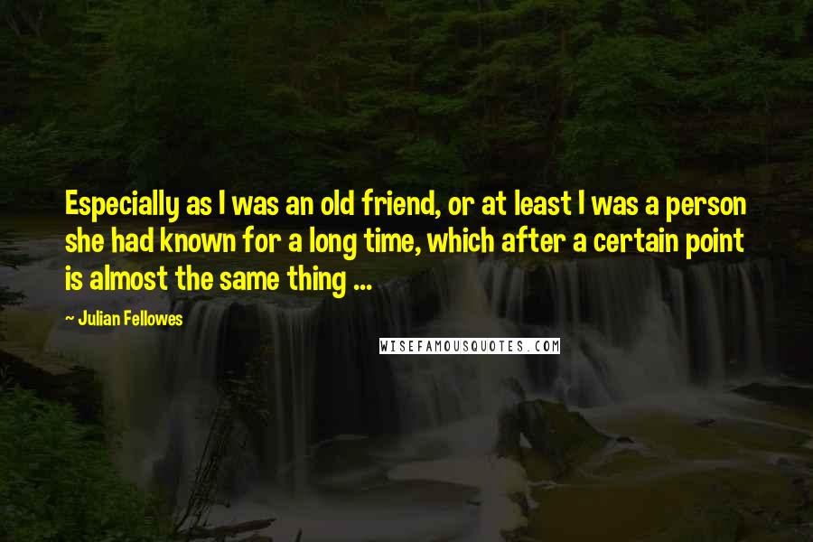 Julian Fellowes Quotes: Especially as I was an old friend, or at least I was a person she had known for a long time, which after a certain point is almost the same thing ...