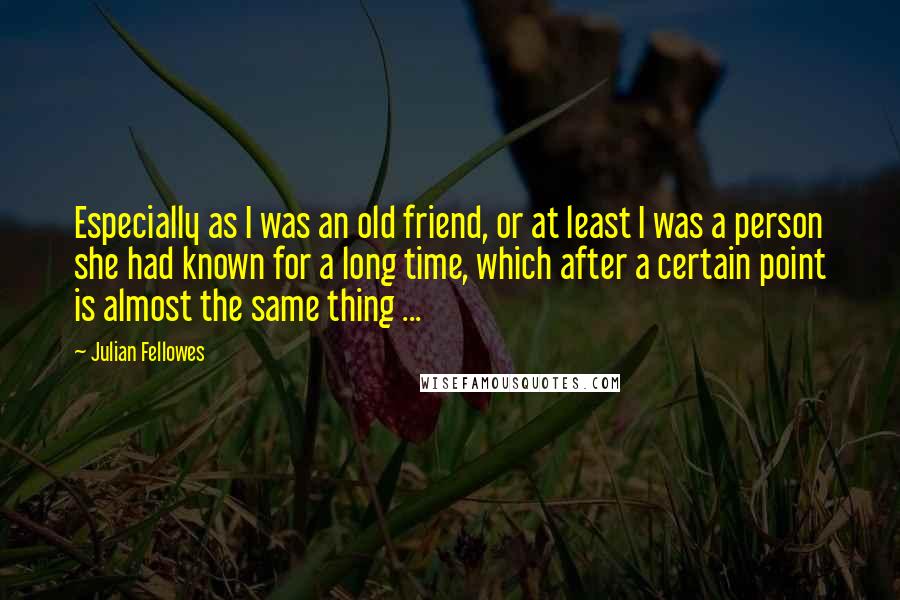 Julian Fellowes Quotes: Especially as I was an old friend, or at least I was a person she had known for a long time, which after a certain point is almost the same thing ...