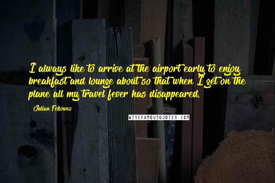 Julian Fellowes Quotes: I always like to arrive at the airport early to enjoy breakfast and lounge about so that when I get on the plane all my travel fever has disappeared.