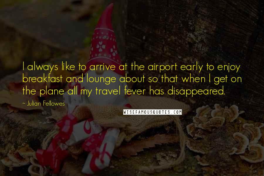 Julian Fellowes Quotes: I always like to arrive at the airport early to enjoy breakfast and lounge about so that when I get on the plane all my travel fever has disappeared.