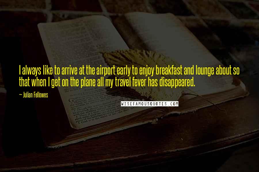 Julian Fellowes Quotes: I always like to arrive at the airport early to enjoy breakfast and lounge about so that when I get on the plane all my travel fever has disappeared.