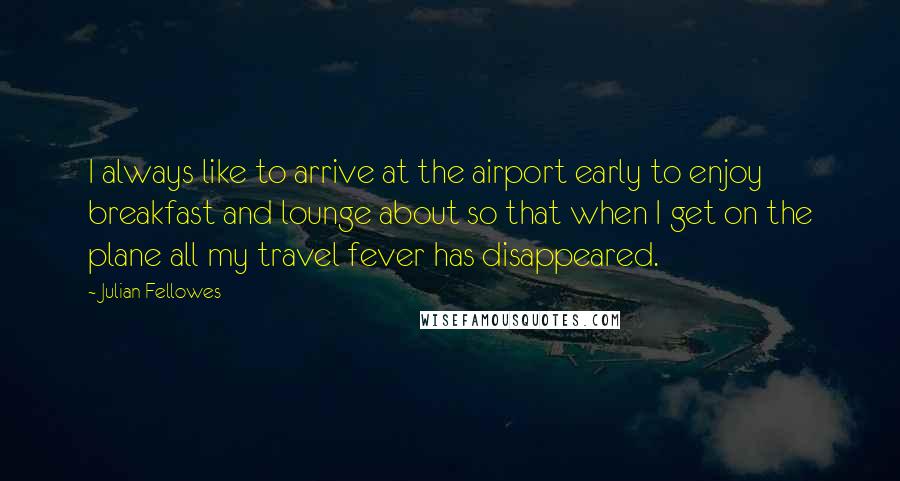 Julian Fellowes Quotes: I always like to arrive at the airport early to enjoy breakfast and lounge about so that when I get on the plane all my travel fever has disappeared.