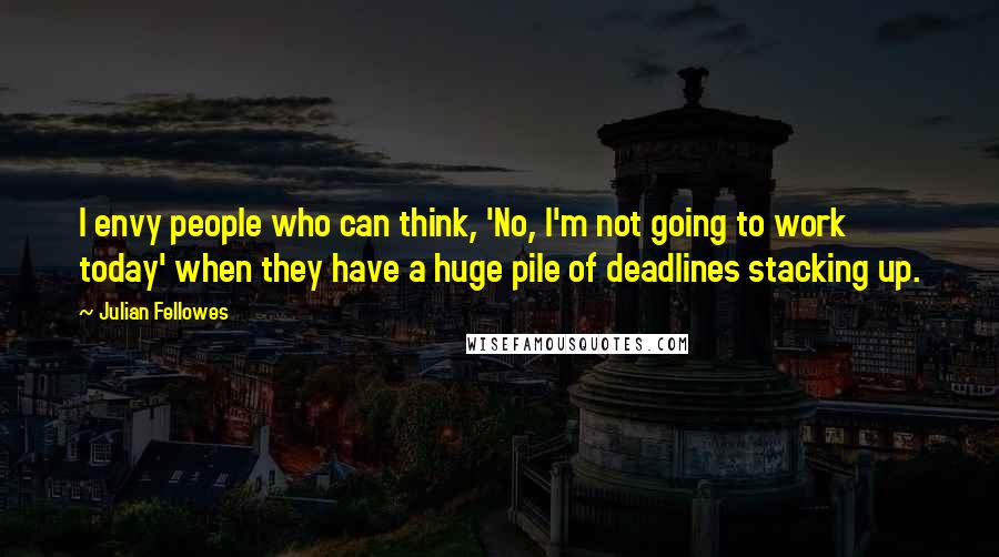 Julian Fellowes Quotes: I envy people who can think, 'No, I'm not going to work today' when they have a huge pile of deadlines stacking up.