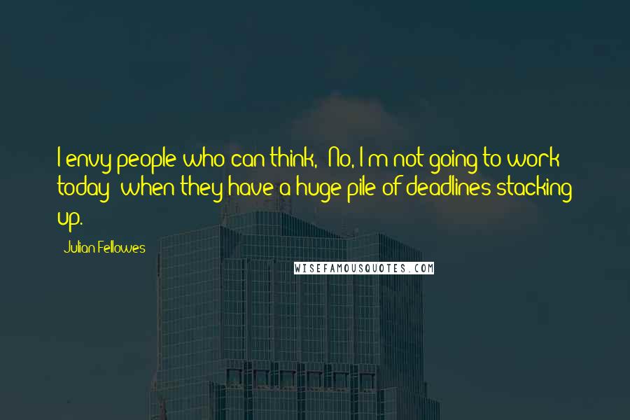 Julian Fellowes Quotes: I envy people who can think, 'No, I'm not going to work today' when they have a huge pile of deadlines stacking up.