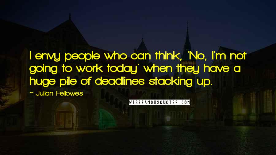 Julian Fellowes Quotes: I envy people who can think, 'No, I'm not going to work today' when they have a huge pile of deadlines stacking up.