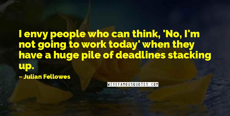 Julian Fellowes Quotes: I envy people who can think, 'No, I'm not going to work today' when they have a huge pile of deadlines stacking up.