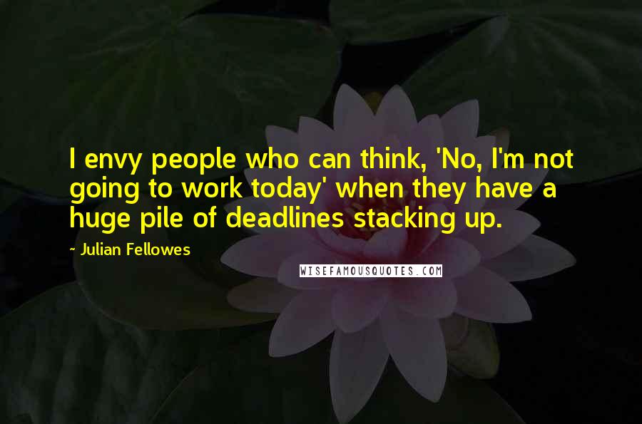 Julian Fellowes Quotes: I envy people who can think, 'No, I'm not going to work today' when they have a huge pile of deadlines stacking up.