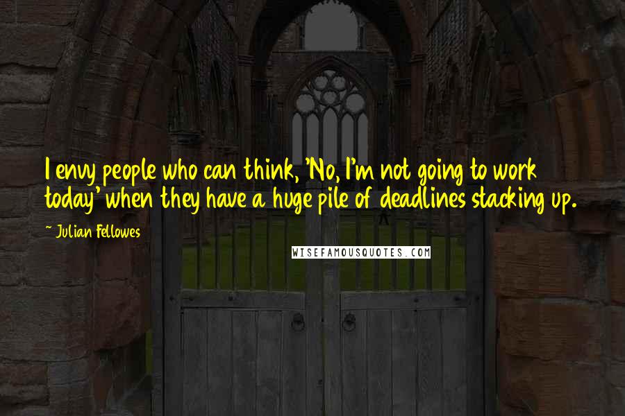 Julian Fellowes Quotes: I envy people who can think, 'No, I'm not going to work today' when they have a huge pile of deadlines stacking up.