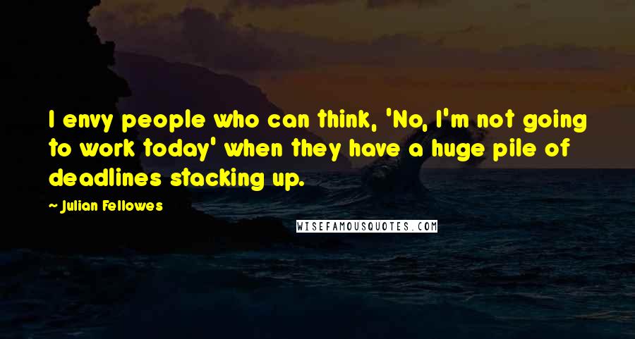 Julian Fellowes Quotes: I envy people who can think, 'No, I'm not going to work today' when they have a huge pile of deadlines stacking up.