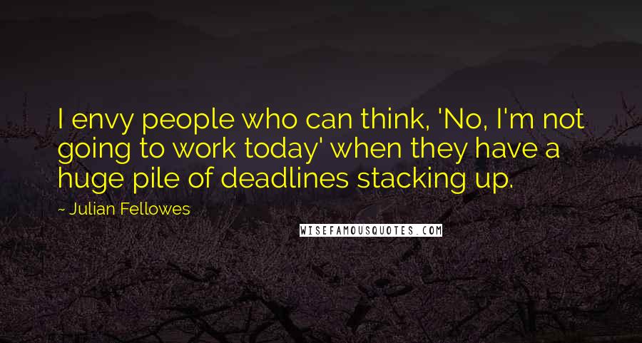 Julian Fellowes Quotes: I envy people who can think, 'No, I'm not going to work today' when they have a huge pile of deadlines stacking up.