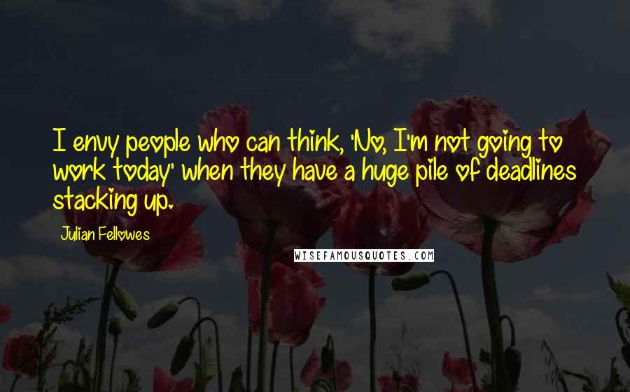 Julian Fellowes Quotes: I envy people who can think, 'No, I'm not going to work today' when they have a huge pile of deadlines stacking up.