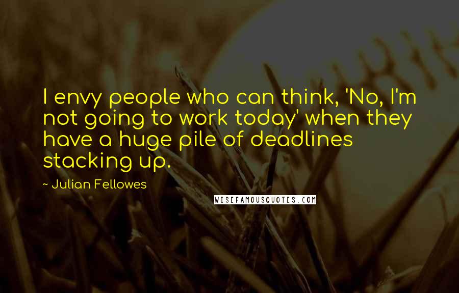 Julian Fellowes Quotes: I envy people who can think, 'No, I'm not going to work today' when they have a huge pile of deadlines stacking up.