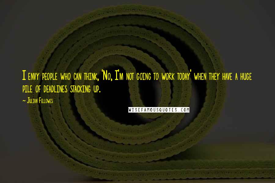 Julian Fellowes Quotes: I envy people who can think, 'No, I'm not going to work today' when they have a huge pile of deadlines stacking up.