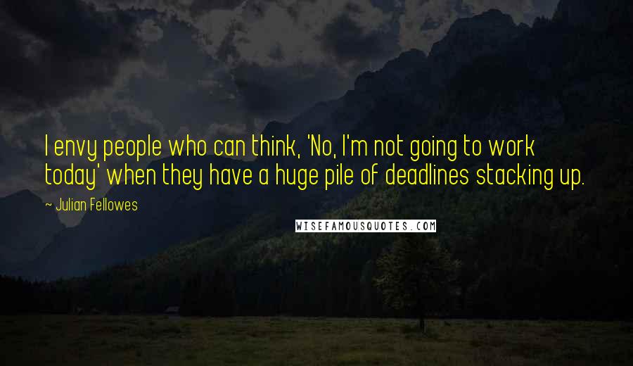 Julian Fellowes Quotes: I envy people who can think, 'No, I'm not going to work today' when they have a huge pile of deadlines stacking up.