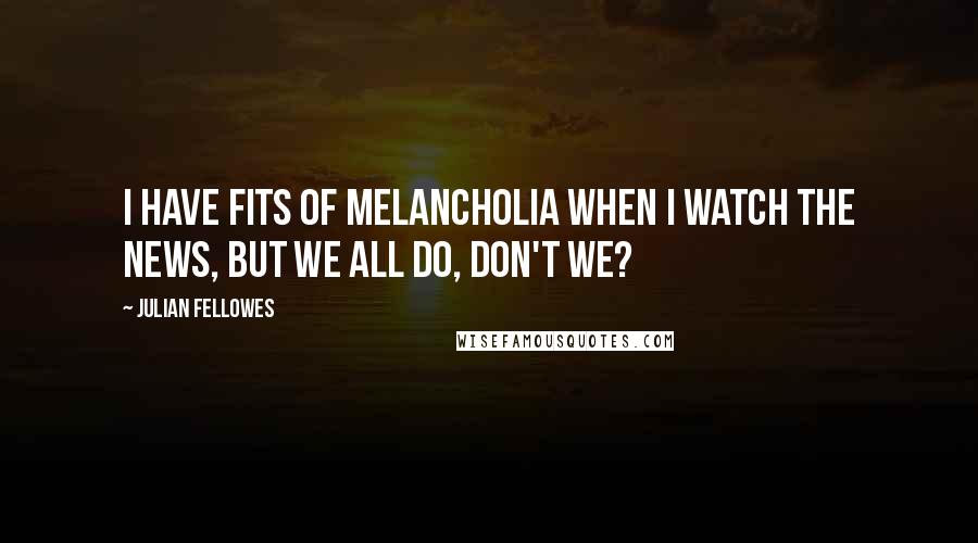 Julian Fellowes Quotes: I have fits of melancholia when I watch the news, but we all do, don't we?