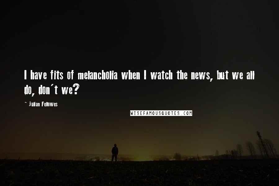 Julian Fellowes Quotes: I have fits of melancholia when I watch the news, but we all do, don't we?