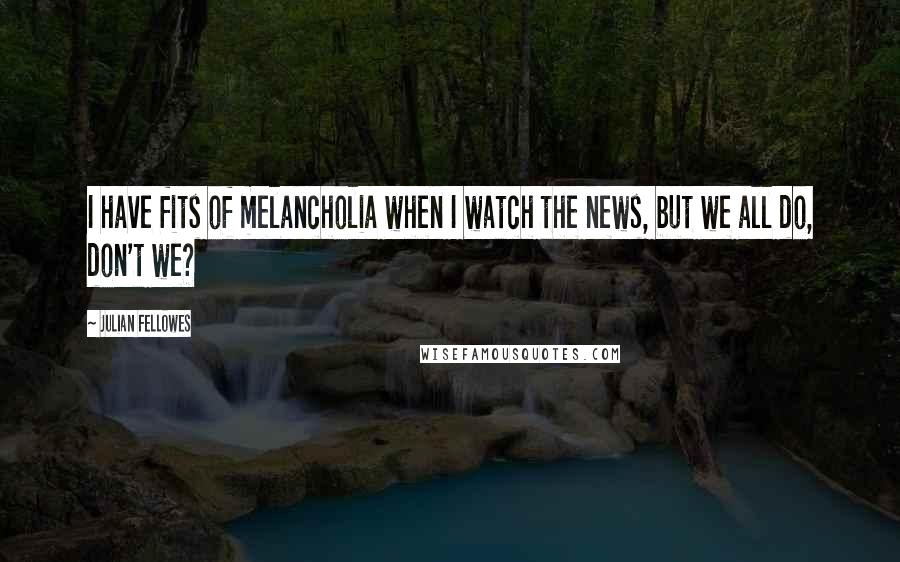 Julian Fellowes Quotes: I have fits of melancholia when I watch the news, but we all do, don't we?