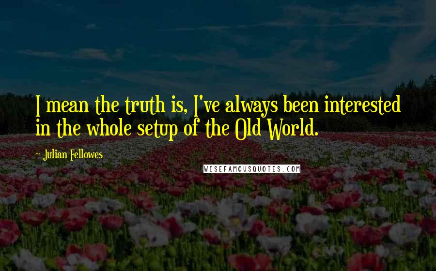 Julian Fellowes Quotes: I mean the truth is, I've always been interested in the whole setup of the Old World.