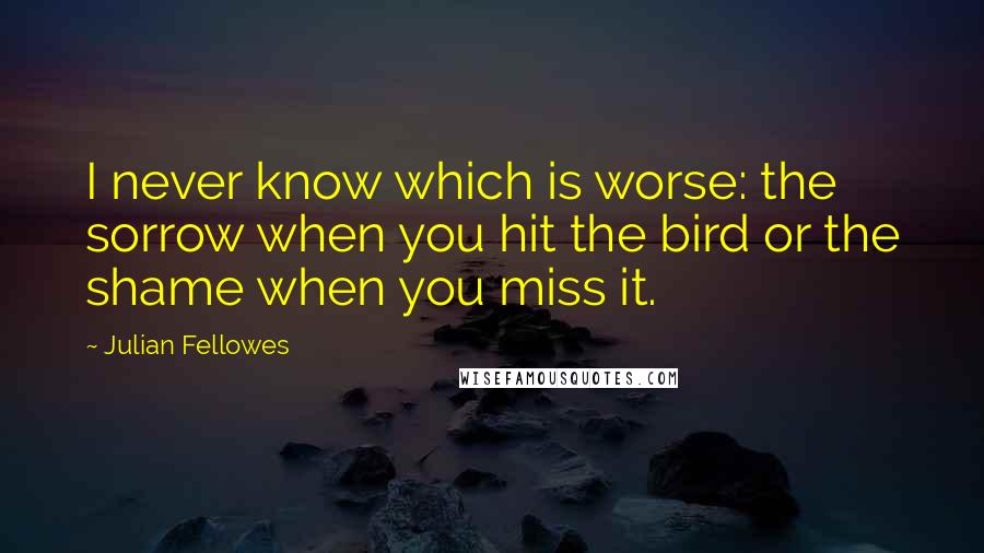 Julian Fellowes Quotes: I never know which is worse: the sorrow when you hit the bird or the shame when you miss it.